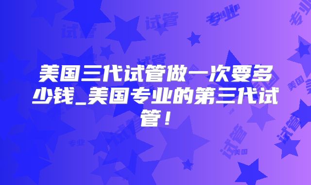美国三代试管做一次要多少钱_美国专业的第三代试管！