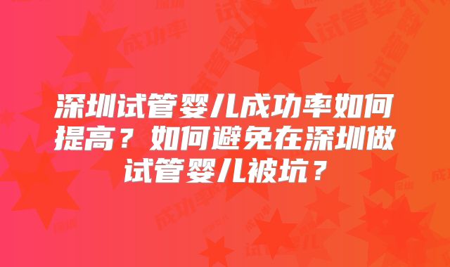 深圳试管婴儿成功率如何提高？如何避免在深圳做试管婴儿被坑？