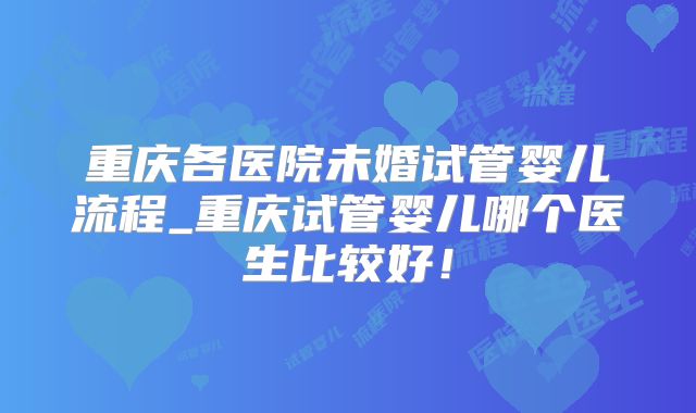 重庆各医院未婚试管婴儿流程_重庆试管婴儿哪个医生比较好！