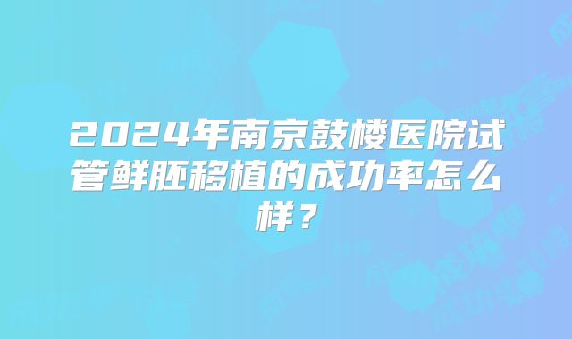 2024年南京鼓楼医院试管鲜胚移植的成功率怎么样？
