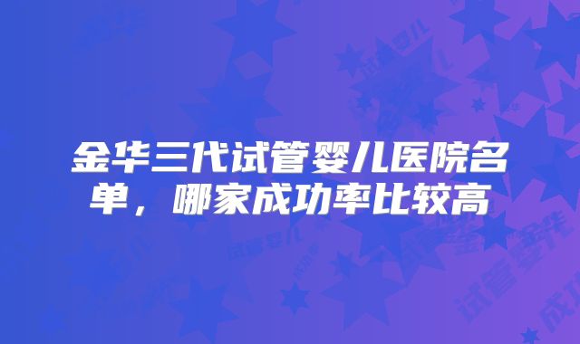 金华三代试管婴儿医院名单，哪家成功率比较高