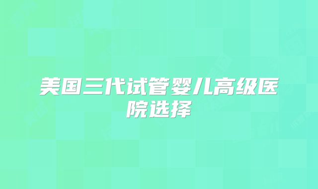 美国三代试管婴儿高级医院选择