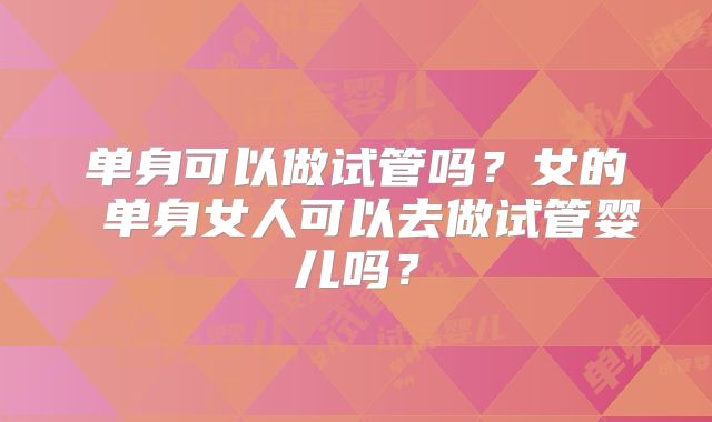 单身可以做试管吗？女的 单身女人可以去做试管婴儿吗？