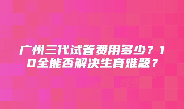 广州三代试管费用多少？10全能否解决生育难题？