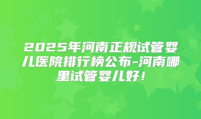 2025年河南正规试管婴儿医院排行榜公布-河南哪里试管婴儿好！