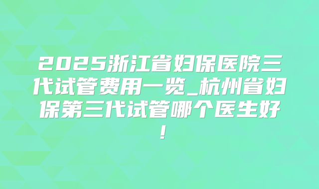2025浙江省妇保医院三代试管费用一览_杭州省妇保第三代试管哪个医生好！