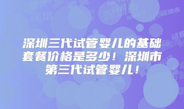 深圳三代试管婴儿的基础套餐价格是多少！深圳市第三代试管婴儿！