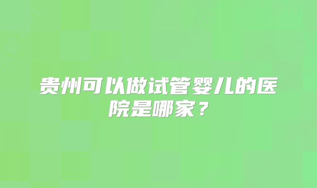 贵州可以做试管婴儿的医院是哪家?