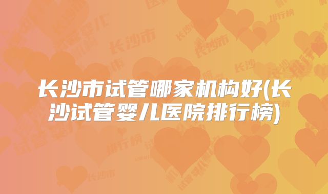 长沙市试管哪家机构好(长沙试管婴儿医院排行榜)