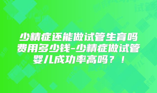 少精症还能做试管生育吗费用多少钱-少精症做试管婴儿成功率高吗？！