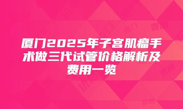 厦门2025年子宫肌瘤手术做三代试管价格解析及费用一览
