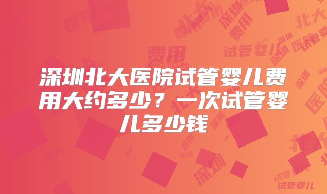 深圳北大医院试管婴儿费用大约多少？一次试管婴儿多少钱