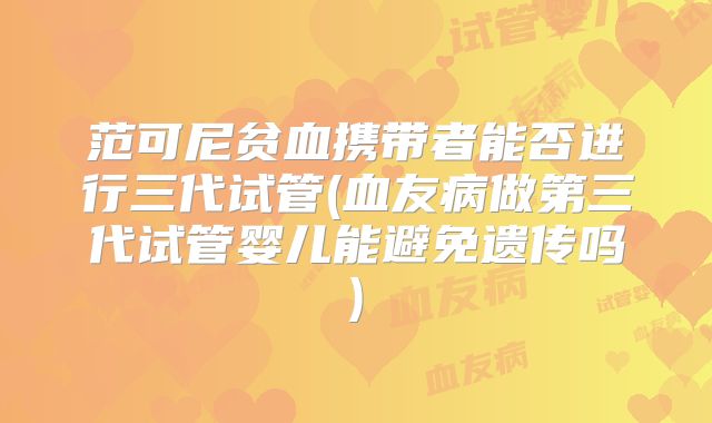 范可尼贫血携带者能否进行三代试管(血友病做第三代试管婴儿能避免遗传吗)
