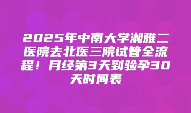 2025年中南大学湘雅二医院去北医三院试管全流程！月经第3天到验孕30天时间表