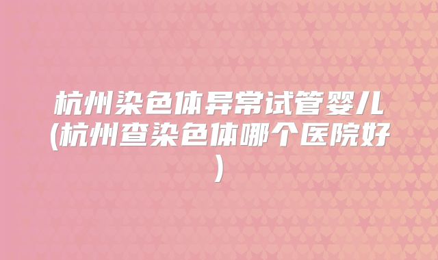 杭州染色体异常试管婴儿(杭州查染色体哪个医院好)