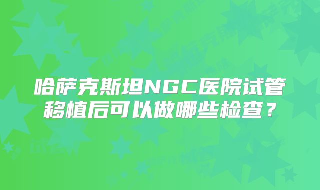 哈萨克斯坦NGC医院试管移植后可以做哪些检查？