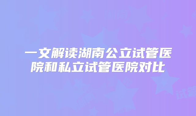 一文解读湖南公立试管医院和私立试管医院对比