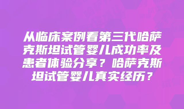 从临床案例看第三代哈萨克斯坦试管婴儿成功率及患者体验分享?哈萨克斯坦试管婴儿真实经历?