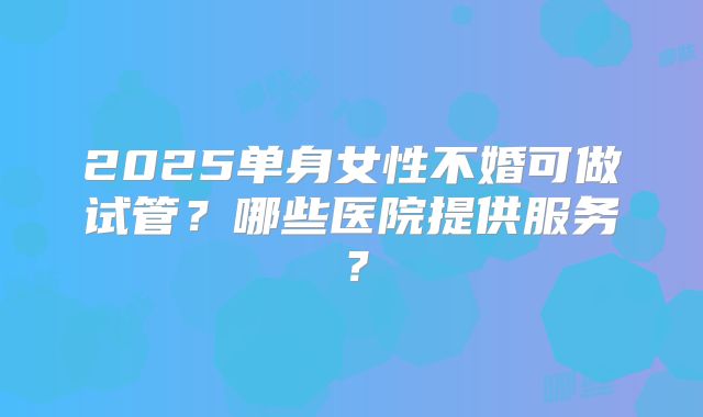 2025单身女性不婚可做试管？哪些医院提供服务？