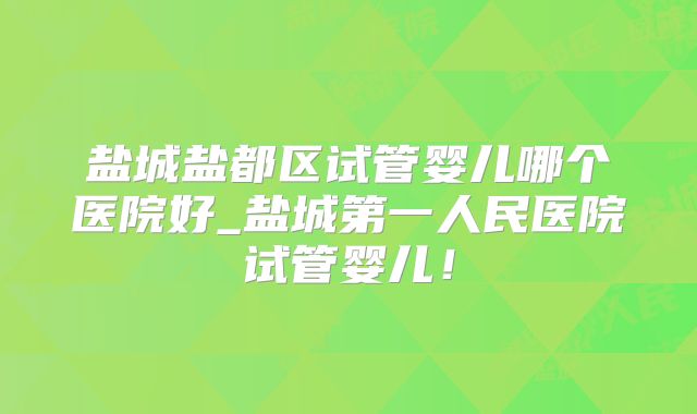 盐城盐都区试管婴儿哪个医院好_盐城第一人民医院试管婴儿！