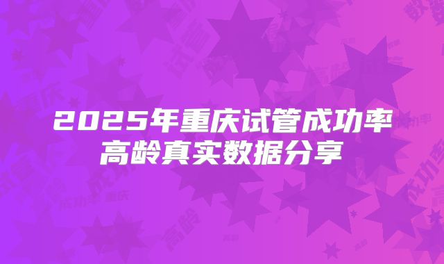 2025年重庆试管成功率高龄真实数据分享