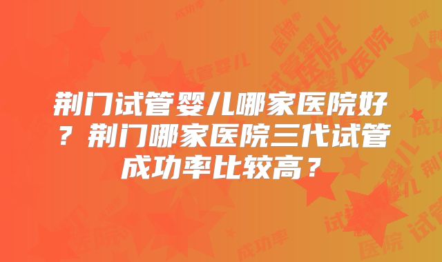 荆门试管婴儿哪家医院好？荆门哪家医院三代试管成功率比较高？