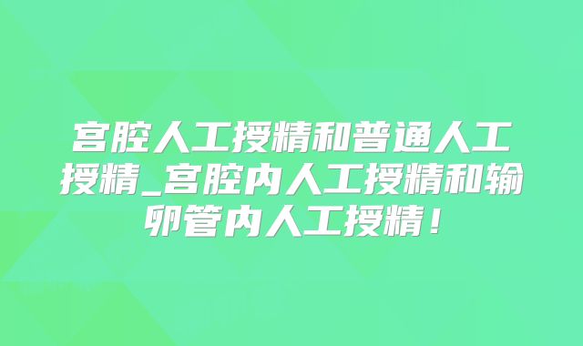 宫腔人工授精和普通人工授精_宫腔内人工授精和输卵管内人工授精!