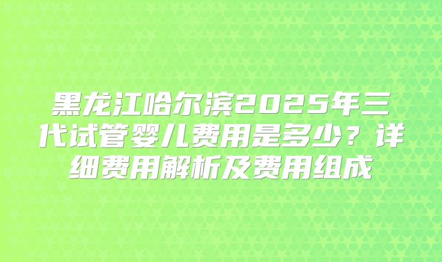 黑龙江哈尔滨2025年三代试管婴儿费用是多少?详细费用解析及费用组成