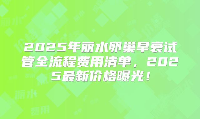 2025年丽水卵巢早衰试管全流程费用清单，2025最新价格曝光！