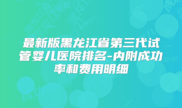 最新版黑龙江省第三代试管婴儿医院排名-内附成功率和费用明细