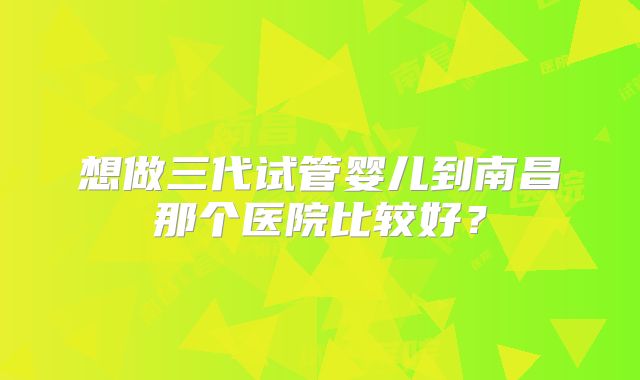 想做三代试管婴儿到南昌那个医院比较好?