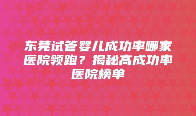 东莞试管婴儿成功率哪家医院领跑？揭秘高成功率医院榜单