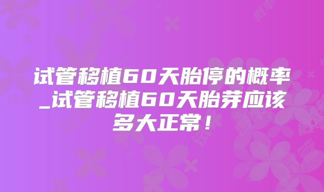 试管移植60天胎停的概率_试管移植60天胎芽应该多大正常！
