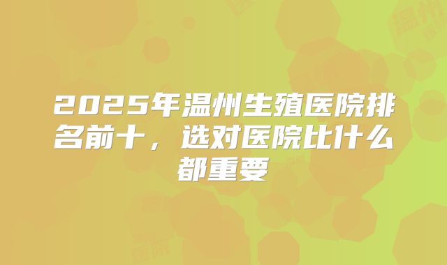 2025年温州生殖医院排名前十，选对医院比什么都重要