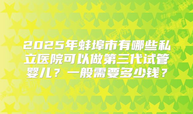 2025年蚌埠市有哪些私立医院可以做第三代试管婴儿？一般需要多少钱？