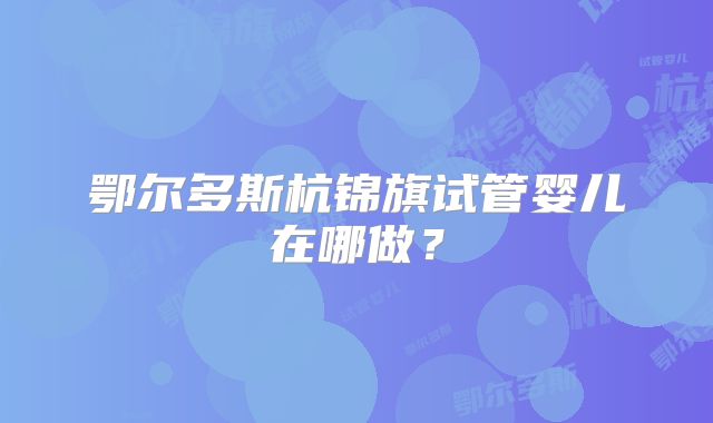 鄂尔多斯杭锦旗试管婴儿在哪做?