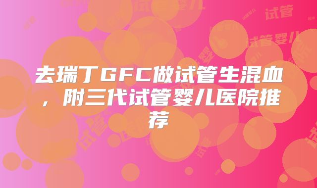 去瑞丁GFC做试管生混血，附三代试管婴儿医院推荐