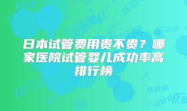 日本试管费用贵不贵？哪家医院试管婴儿成功率高排行榜
