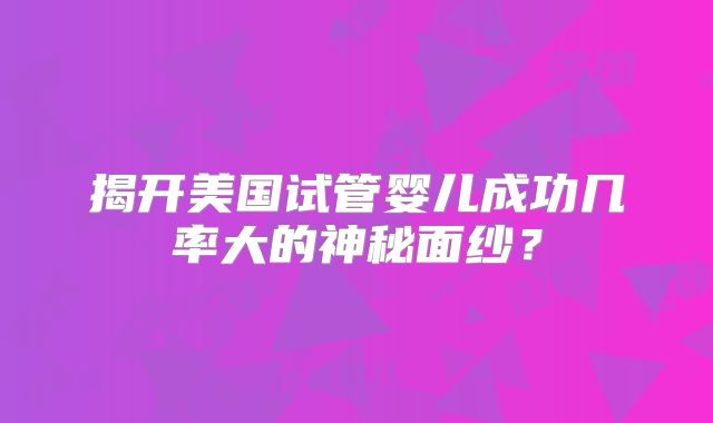 揭开美国试管婴儿成功几率大的神秘面纱?