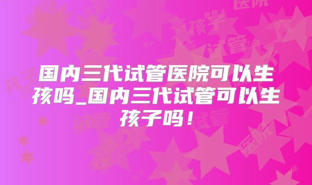 国内三代试管医院可以生孩吗_国内三代试管可以生孩子吗！