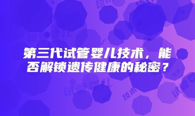 第三代试管婴儿技术，能否解锁遗传健康的秘密？
