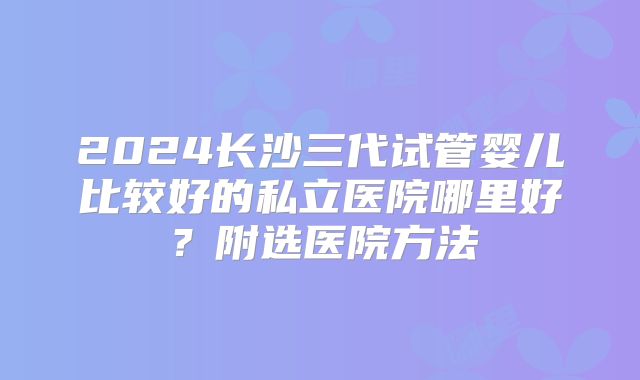 2024长沙三代试管婴儿比较好的私立医院哪里好？附选医院方法