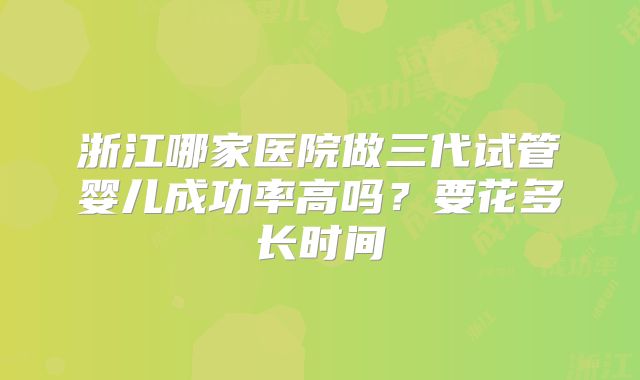浙江哪家医院做三代试管婴儿成功率高吗？要花多长时间