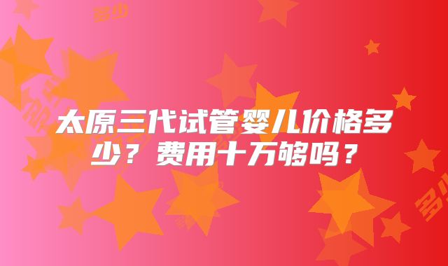 太原三代试管婴儿价格多少？费用十万够吗？