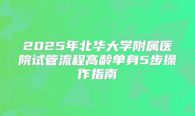2025年北华大学附属医院试管流程高龄单身5步操作指南