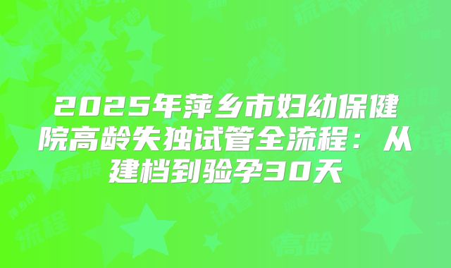 2025年萍乡市妇幼保健院高龄失独试管全流程：从建档到验孕30天