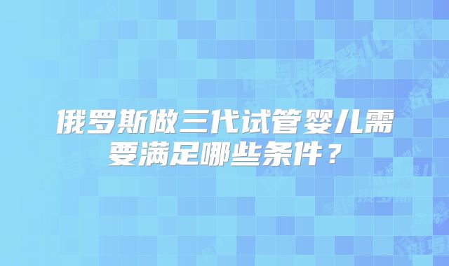 俄罗斯做三代试管婴儿需要满足哪些条件？