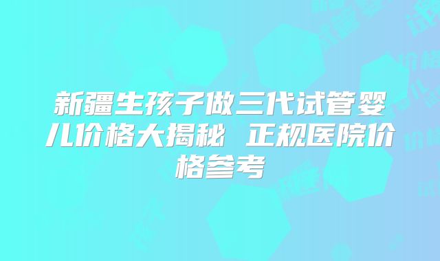 新疆生孩子做三代试管婴儿价格大揭秘 正规医院价格参考