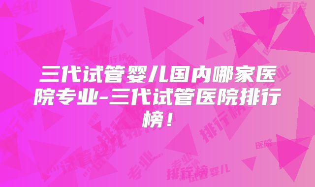 三代试管婴儿国内哪家医院专业-三代试管医院排行榜！