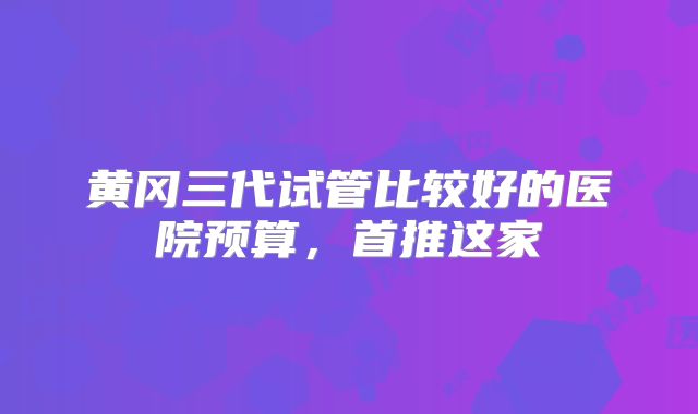 黄冈三代试管比较好的医院预算,首推这家